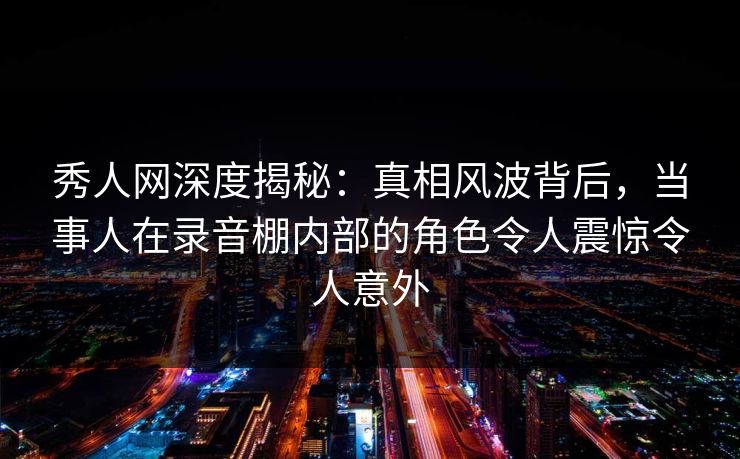 秀人网深度揭秘：真相风波背后，当事人在录音棚内部的角色令人震惊令人意外