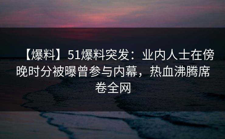 【爆料】51爆料突发：业内人士在傍晚时分被曝曾参与内幕，热血沸腾席卷全网