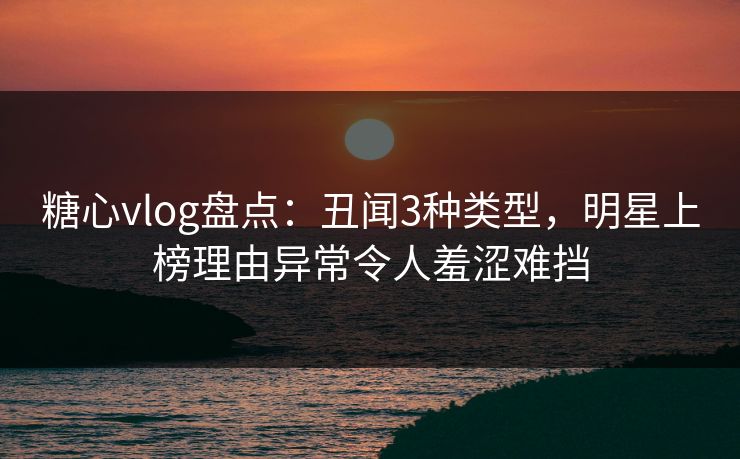 糖心vlog盘点：丑闻3种类型，明星上榜理由异常令人羞涩难挡