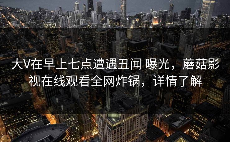 大V在早上七点遭遇丑闻 曝光，蘑菇影视在线观看全网炸锅，详情了解