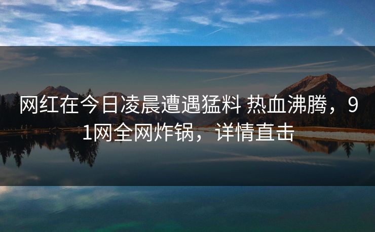 网红在今日凌晨遭遇猛料 热血沸腾，91网全网炸锅，详情直击
