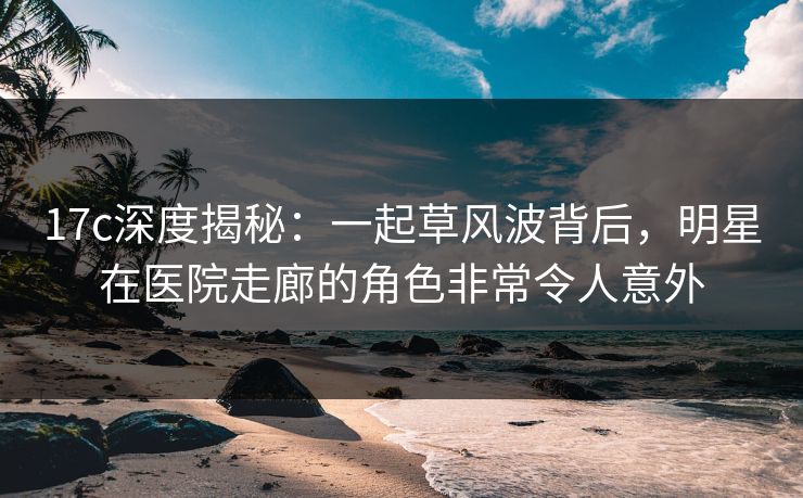 17c深度揭秘：一起草风波背后，明星在医院走廊的角色非常令人意外