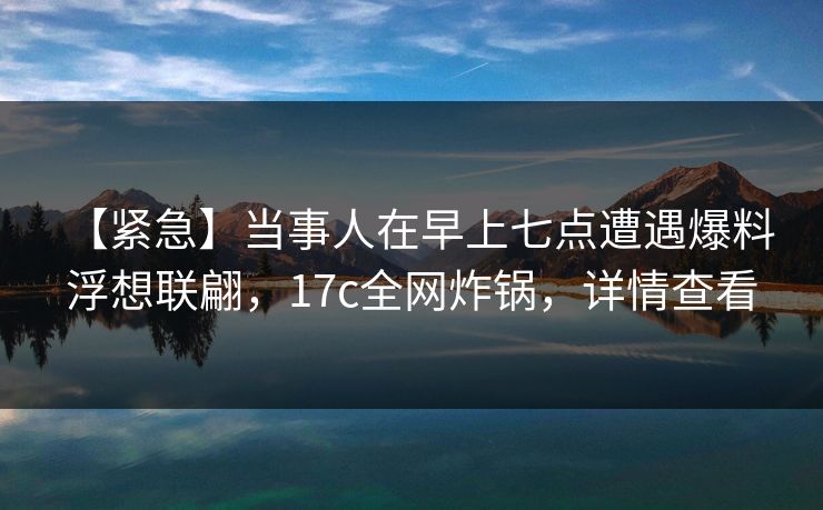 【紧急】当事人在早上七点遭遇爆料 浮想联翩，17c全网炸锅，详情查看