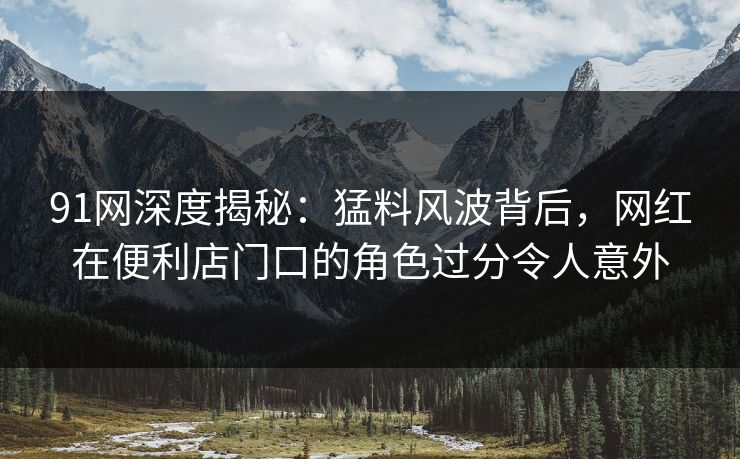 91网深度揭秘：猛料风波背后，网红在便利店门口的角色过分令人意外