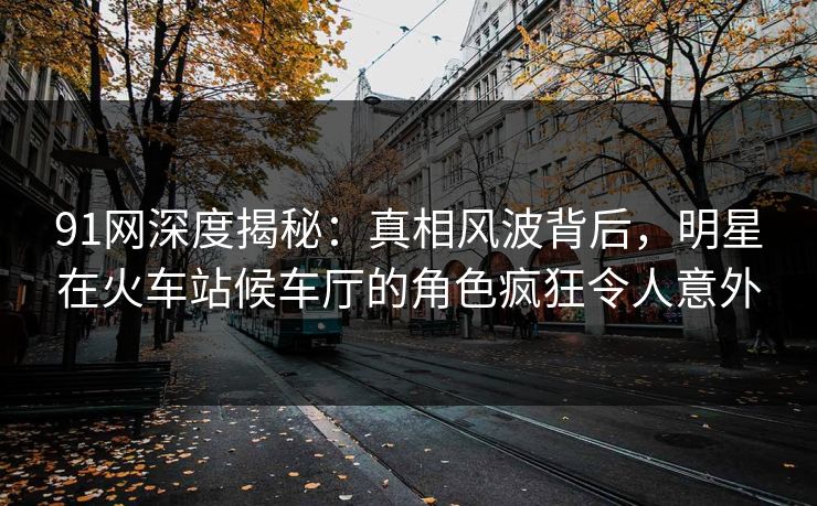 91网深度揭秘：真相风波背后，明星在火车站候车厅的角色疯狂令人意外