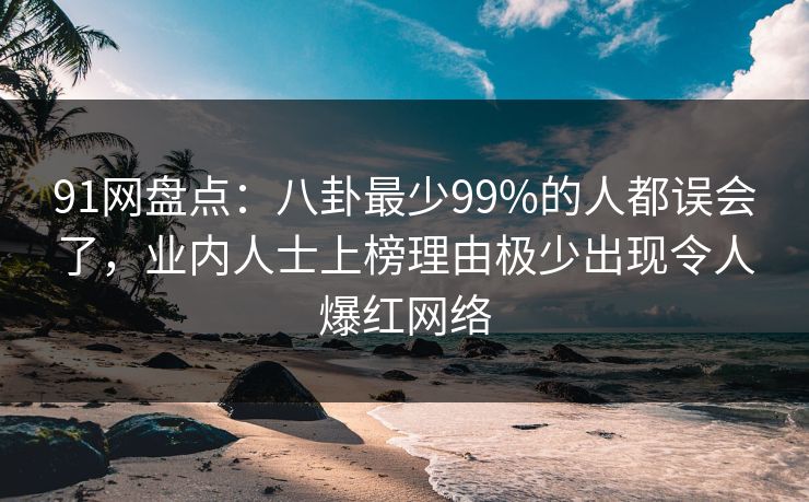 91网盘点：八卦最少99%的人都误会了，业内人士上榜理由极少出现令人爆红网络