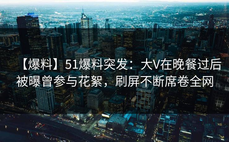 【爆料】51爆料突发：大V在晚餐过后被曝曾参与花絮，刷屏不断席卷全网