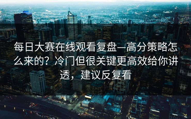 每日大赛在线观看复盘—高分策略怎么来的？冷门但很关键更高效给你讲透，建议反复看