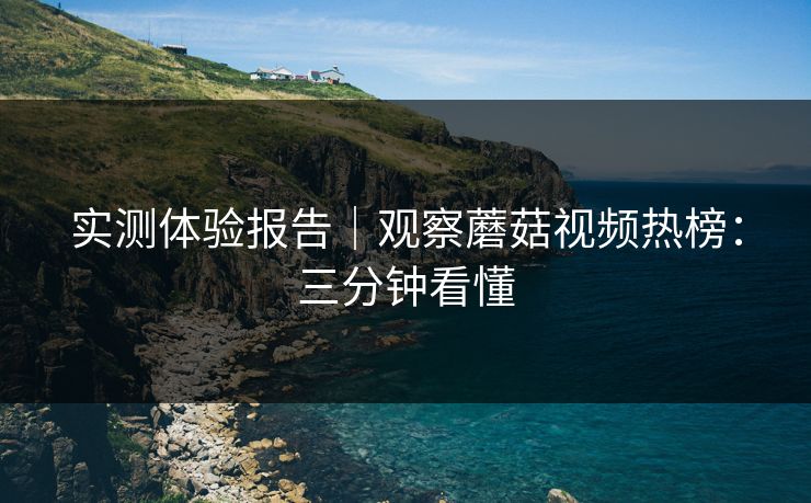 实测体验报告｜观察蘑菇视频热榜：三分钟看懂