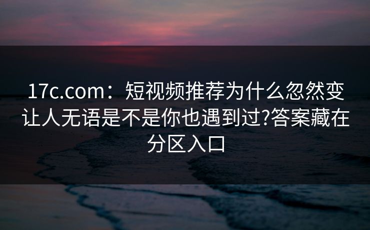17c.com:短视频推荐为什么忽然变让人无语是不是你也遇到过?答案藏在分区入口