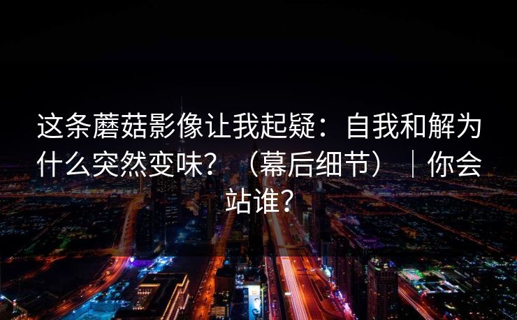 这条蘑菇影像让我起疑:自我和解为什么突然变味?(幕后细节)|你会站谁?