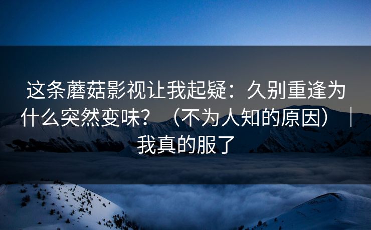 这条蘑菇影视让我起疑:久别重逢为什么突然变味?(不为人知的原因)|我真的服了