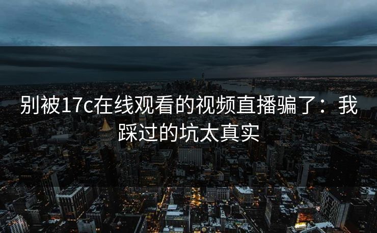 别被17c在线观看的视频直播骗了:我踩过的坑太真实