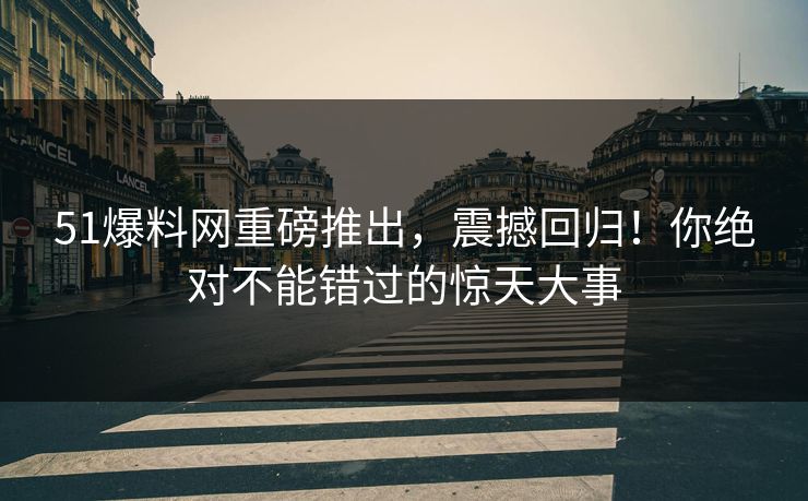 51爆料网重磅推出，震撼回归！你绝对不能错过的惊天大事