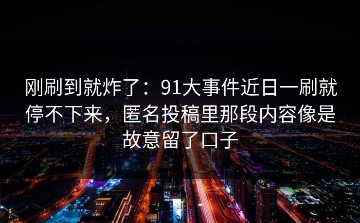 刚刷到就炸了：91大事件近日一刷就停不下来，匿名投稿里那段内容像是故意留了口子